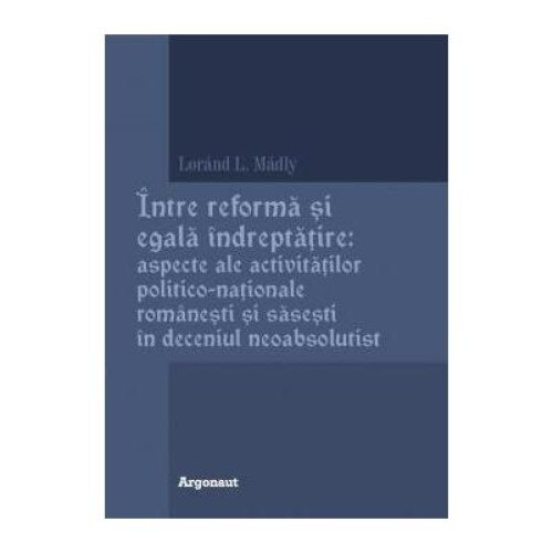 Intre reforma si egala indreptatire: aspecte ale activitatilor politico-nationale romanesti si sasesti in deceniul neoabsolutist, Lajos-Lorand Madly