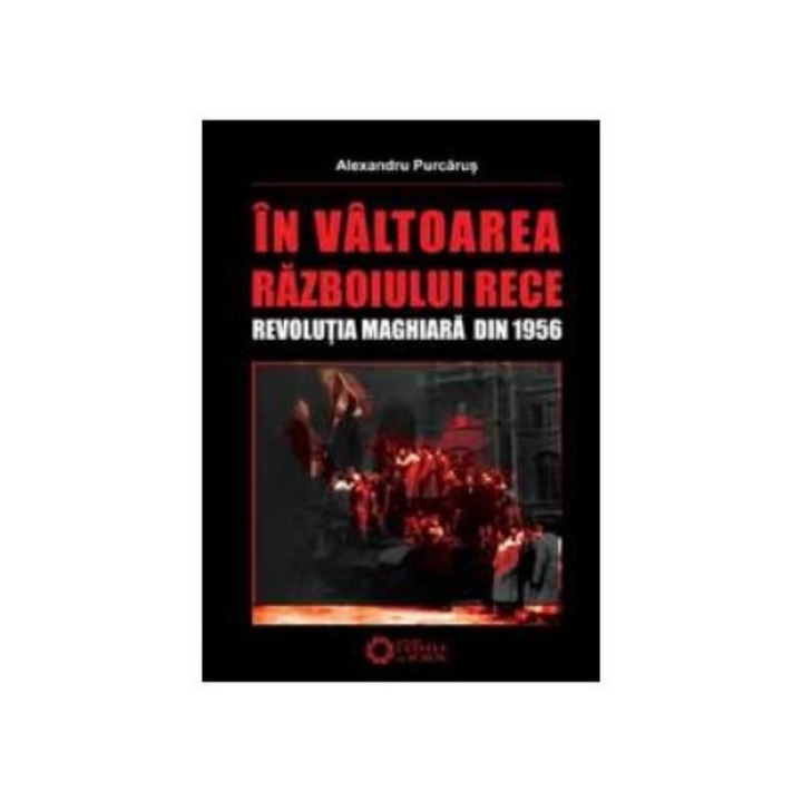 In valtoarea Razboiului Rece - Revolutia maghiara din 1956, Alexandru Purcarus