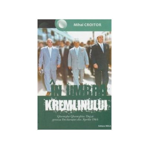 In umbra Kremlinului. Gheorghe Gheorghiu-Dej si geneza Declaratiei din Aprilie 1964, Mihai Croitor