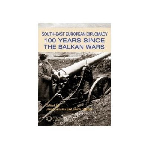South-East European Diplomacy. 100 Years Since the Balkan Wars, Ionut Cojocaru