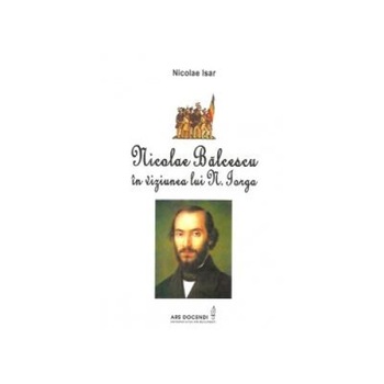 Nicolae Balcescu in viziunea lui N. Iorga, Nicolae Isar Nicolae Balcescu in viziunea lui N. Iorga, Nicolae Isar