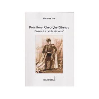 Domnitorul Gheorghe Bibescu. Calatorii si vizite de lucru, Nicolae Isar Domnitorul Gheorghe Bibescu. Calatorii si vizite de lucru, Nicolae Isar