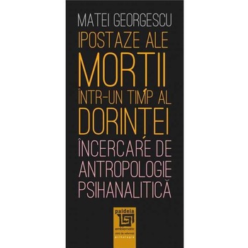 Ipostaze ale mortii intr-un timp al dorintei. Incercare de antropologie psihanalitica, Matei Georgescu Ipostaze ale mortii intr-un timp al dorintei. Incercare de antropologie psihanalitica, Matei Georgescu