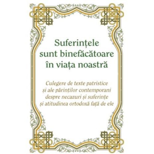 Suferintele sunt binefacatoare in viata noastra. Culegere de texte patristice si ale parintilor contemporani despre necazuri si suferinte si atitudinea ortodoxa fata de ele, Ioan Ardelean