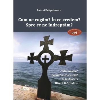 Cum ne rugam? In ce credem? Spre ce ne indreptam? Tatal nostru, Crezul si Fericirile in invatatura Bisericii Ortodoxe, Andrei Dragulinescu Cum ne rugam? In ce credem? Spre ce ne indreptam? Tatal nostru, Crezul si Fericirile in invatatura Bisericii Ortodoxe, Andrei Dragulinescu