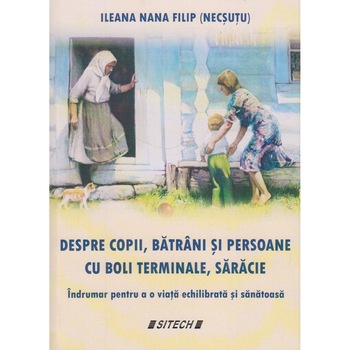 Despre copii, batrani si persoane cu boli terminale, saracie. Indrumar pentru o viata echilibrata si sanatoasa, Ileana Nana Filip Despre copii, batrani si persoane cu boli terminale, saracie. Indrumar pentru o viata echilibrata si sanatoasa, Ileana Nana Filip