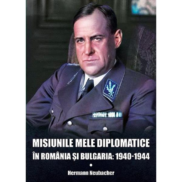 Misiunile mele diplomatice in Romania si Bulgaria: 1940-1944 - Hermann Neubacher
