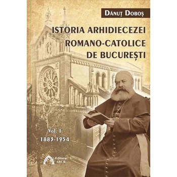 Istoria Arhidiecezei Romano-Catolice de Bucuresti - Volumul 1: 1883-1954 - Danut Dobos Istoria Arhidiecezei Romano-Catolice de Bucuresti - Volumul 1: 1883-1954 - Danut Dobos