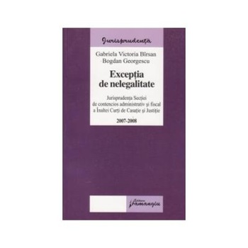 Exceptia de nelegalitate 2007-2008 - Jurisprudenta secţiei de contencios administrativ si fiscal a Inaltei Curti de Casatie si Justitie, Gabriela Victoria Barsan Exceptia de nelegalitate 2007-2008 - Jurisprudenta secţiei de contencios administrativ si fiscal a Inaltei Curti de Casatie si Justitie, Gabriela Victoria Barsan