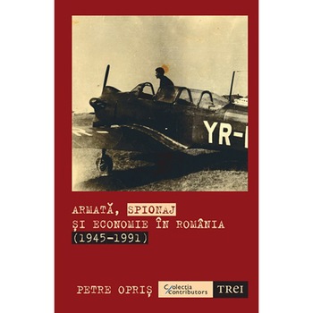 Armata, spionaj si economie in Romania 1945 - 1991, Petre Opris Armata, spionaj si economie in Romania 1945 - 1991, Petre Opris