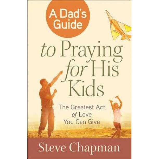 A Dad's Guide to Praying for His Kids: The Greatest Act of Love You Can Give, Steve Chapman (Author)
