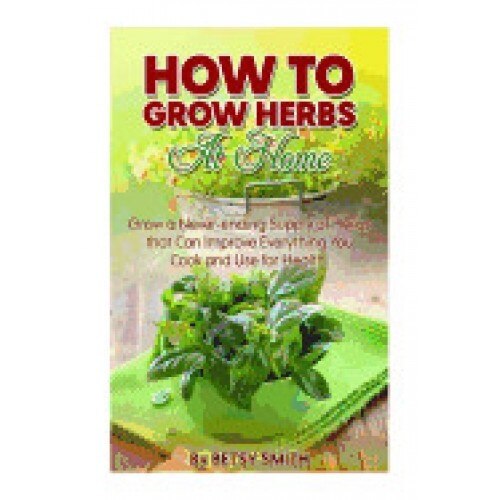 How to Grow Herbs at Home: Grow a Never-Ending Supply of Herbs That Can Improve Everything You Cook and Use for Health