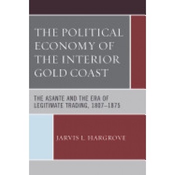 The Political Economy of the Interior Gold Coast: The Asante and the Era of Legitimate Trading, 1807 1875 The Political Economy of the Interior Gold Coast: The Asante and the Era of Legitimate Trading, 1807 1875