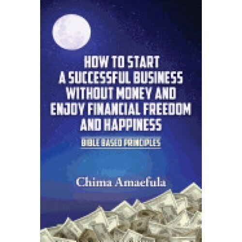 How to Start a Successful Business Without Money and Enjoy Financial Freedom and Happiness: Bible Based Principles