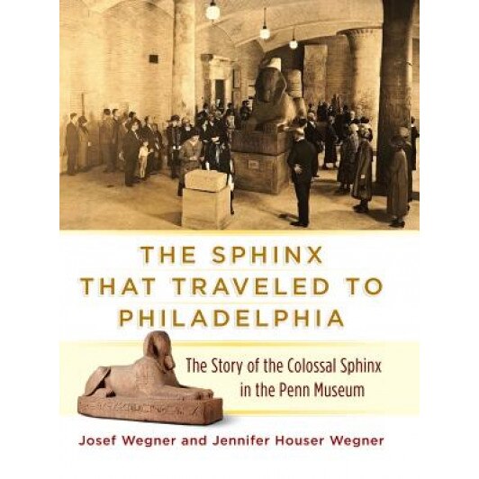 The Sphinx That Traveled to Philadelphia: The Story of the Colossal Sphinx in the Penn Museum, Josef W. Wegner (Author)