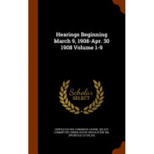 Hearings Beginning March 9, 1908-Apr. 30 1908 Volume 1-9
