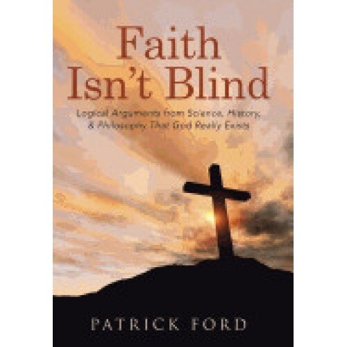 Faith Isn't Blind: Logical Arguments from Science, History, & Philosophy That God Really Exists