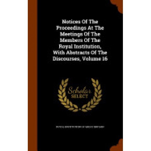 Notices of the Proceedings at the Meetings of the Members of the Royal Institution, with Abstracts of the Discourses, Volume 16