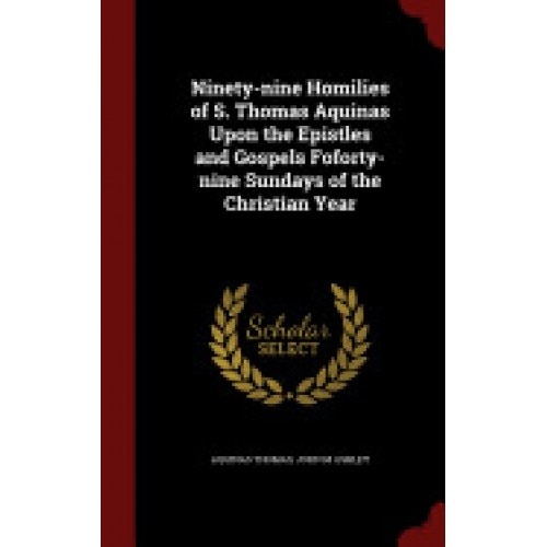 Ninety-Nine Homilies of S. Thomas Aquinas Upon the Epistles and Gospels Foforty-Nine Sundays of the Christian Year