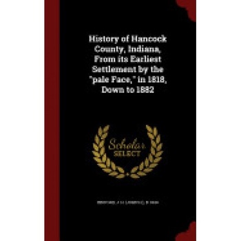History of Hancock County, Indiana, from Its Earliest Settlement by the Pale Face, in 1818, Down to 1882 History of Hancock County, Indiana, from Its Earliest Settlement by the Pale Face, in 1818, Down to 1882