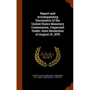 Report and Accompanying Documents of the United States Monetary Commission, Organized Under Joint Resolution of August 15, 1876 Report and Accompanying Documents of the United States Monetary Commission, Organized Under Joint Resolution of August 15, 1876