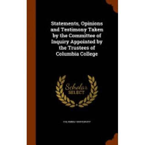 Statements, Opinions and Testimony Taken by the Committee of Inquiry Appointed by the Trustees of Columbia College