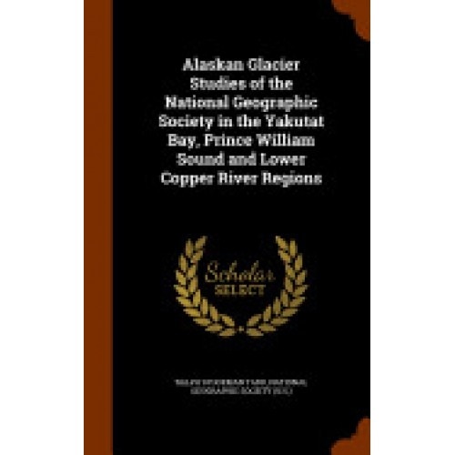Alaskan Glacier Studies of the National Geographic Society in the Yakutat Bay, Prince William Sound and Lower Copper River Regions