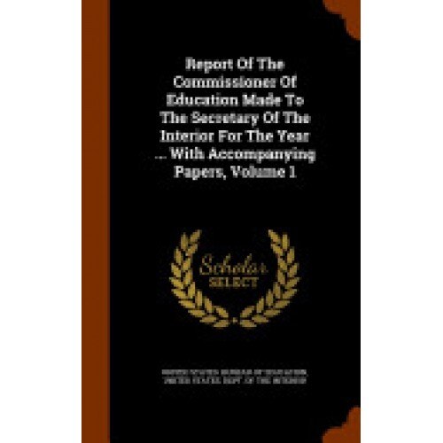 Report of the Commissioner of Education Made to the Secretary of the Interior for the Year ... with Accompanying Papers, Volume 1