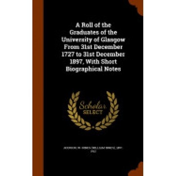 A Roll of the Graduates of the University of Glasgow from 31st December 1727 to 31st December 1897, with Short Biographical Notes A Roll of the Graduates of the University of Glasgow from 31st December 1727 to 31st December 1897, with Short Biographical Notes
