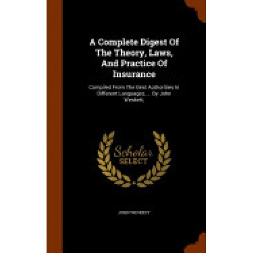 A Complete Digest of the Theory, Laws, and Practice of Insurance: Compiled from the Best Authorities in Different Languages, ... by John Weskett,