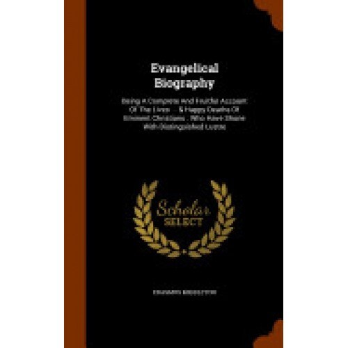 Evangelical Biography: Being a Complete and Fruitful Account of the Lives ... & Happy Deaths of Eminent Christians: Who Have Shone with Disti