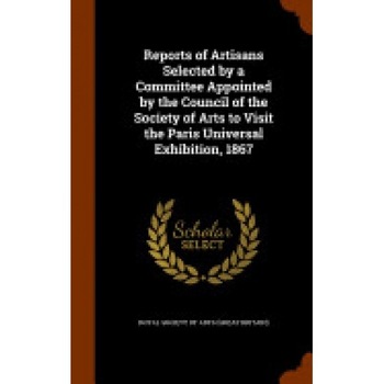 Reports of Artisans Selected by a Committee Appointed by the Council of the Society of Arts to Visit the Paris Universal Exhibition, 1867 Reports of Artisans Selected by a Committee Appointed by the Council of the Society of Arts to Visit the Paris Universal Exhibition, 1867
