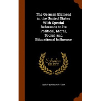 The German Element in the United States with Special Reference to Its Political, Moral, Social, and Educational Influence The German Element in the United States with Special Reference to Its Political, Moral, Social, and Educational Influence