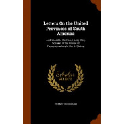 Letters on the United Provinces of South America: Addressed to the Hon. Henry Clay, Speaker of the House of Representatives in the U. States