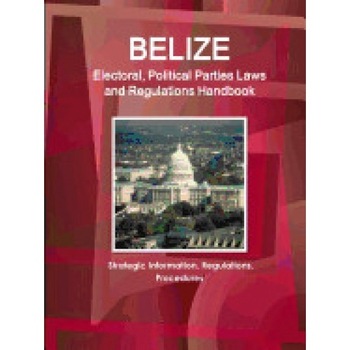 Belize Electoral, Political Parties Laws and Regulations Handbook: Strategic Information, Regulations, Procedures Belize Electoral, Political Parties Laws and Regulations Handbook: Strategic Information, Regulations, Procedures