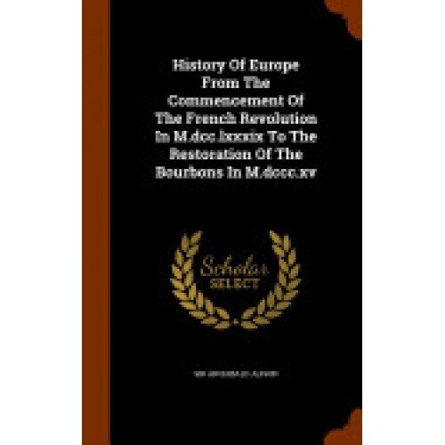 History of Europe from the Commencement of the French Revolution in M.DCC.LXXXIX to the Restoration of the Bourbons in M.DCCC.XV