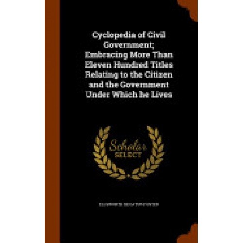 Cyclopedia of Civil Government; Embracing More Than Eleven Hundred Titles Relating to the Citizen and the Government Under Which He Lives
