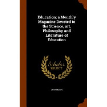 Education; A Monthly Magazine Devoted to the Science, Art, Philosophy and Literature of Education Education; A Monthly Magazine Devoted to the Science, Art, Philosophy and Literature of Education