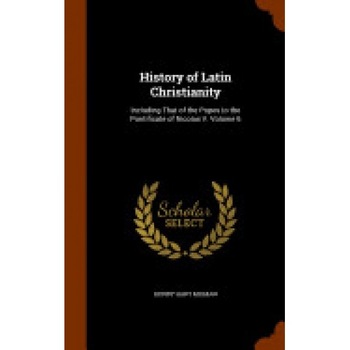 History of Latin Christianity: Including That of the Popes to the Pontificate of Nicolas V. Volume 6 History of Latin Christianity: Including That of the Popes to the Pontificate of Nicolas V. Volume 6