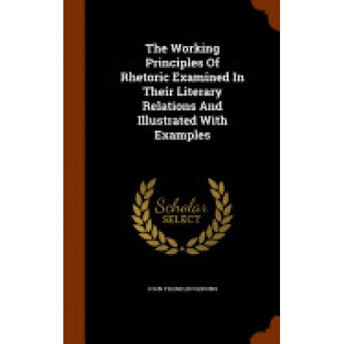 The Working Principles of Rhetoric Examined in Their Literary Relations and Illustrated with Examples