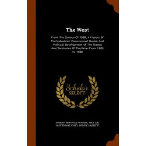 The West: From the Census of 1880, a History of the Industrial, Commercial, Social, and Political Development of the States and