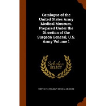 Catalogue of the United States Army Medical Museum. Prepared Under the Direction of the Surgeon General, U.S. Army Volume 1 Catalogue of the United States Army Medical Museum. Prepared Under the Direction of the Surgeon General, U.S. Army Volume 1