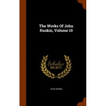 The Works of John Ruskin, Volume 10 The Works of John Ruskin, Volume 10
