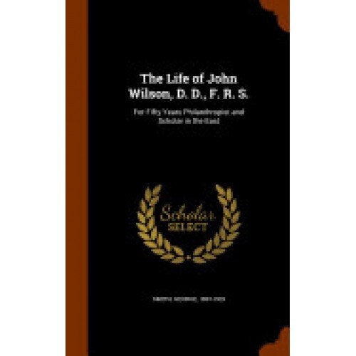 The Life of John Wilson, D. D., F. R. S.: For Fifty Years Philanthropist and Scholar in the East