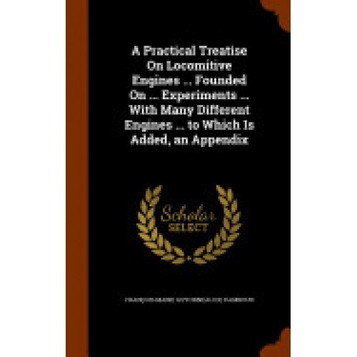 A Practical Treatise on Locomitive Engines ... Founded on ... Experiments ... with Many Different Engines ... to Which Is Added, an Appendix