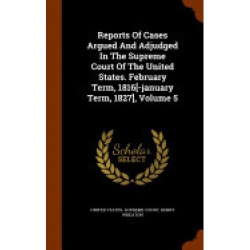 Reports of Cases Argued and Adjudged in the Supreme Court of the United States. February Term, 1816[-January Term, 1827], Volume 5