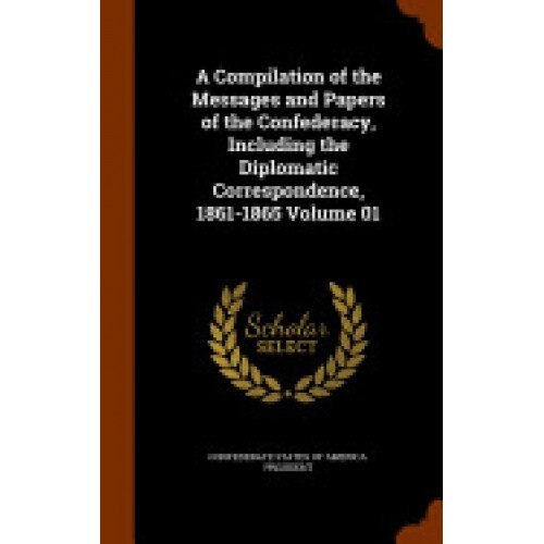A Compilation of the Messages and Papers of the Confederacy, Including the Diplomatic Correspondence, 1861-1865 Volume 01