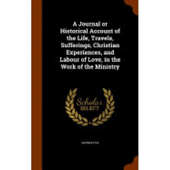 A Journal or Historical Account of the Life, Travels, Sufferings, Christian Experiences, and Labour of Love, in the Work of the Ministry A Journal or Historical Account of the Life, Travels, Sufferings, Christian Experiences, and Labour of Love, in the Work of the Ministry