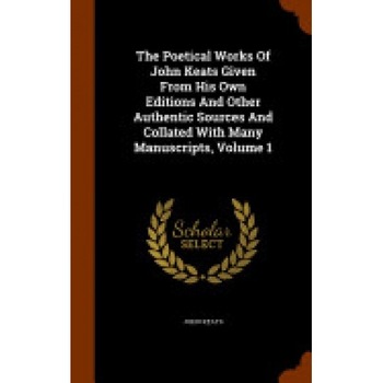 The Poetical Works of John Keats Given from His Own Editions and Other Authentic Sources and Collated with Many Manuscripts, Volume 1 The Poetical Works of John Keats Given from His Own Editions and Other Authentic Sources and Collated with Many Manuscripts, Volume 1
