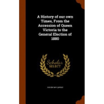 A History of Our Own Times, from the Accession of Queen Victoria to the General Election of 1880 A History of Our Own Times, from the Accession of Queen Victoria to the General Election of 1880
